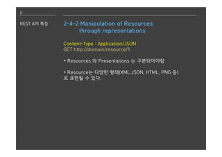 2
REST API 특징 2-4-2 Manipulation of Resources
through representations
Content-Type : Application/JSON
GET http://domain/resource/1
* Resources 와 Presentations 는 구분되어야함
* Resource는 다양한 형태(XML,JSON, HTML, PNG 등)
로 표현될 수 있다.
 