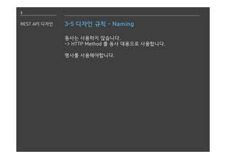 3
REST API 디자인 3-5 디자인 규칙 - Naming
동사는 사용하지 않습니다.
-> HTTP Method 를 동사 대용으로 사용합니다.
명사를 사용해야합니다.
 