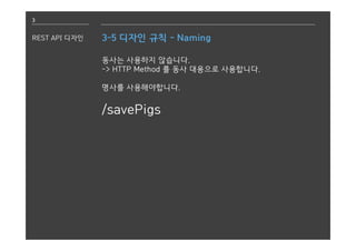 3
REST API 디자인 3-5 디자인 규칙 - Naming
동사는 사용하지 않습니다.
-> HTTP Method 를 동사 대용으로 사용합니다.
명사를 사용해야합니다.
/savePigs
 