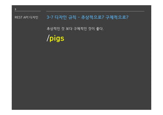 3
REST API 디자인 3-7 디자인 규칙 - 추상적으로? 구체적으로?
추상적인 것 보다 구체적인 것이 좋다.
/pigs
 