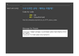 3
REST API 디자인 3-8 디자인 규칙 - 에러는 어떻게?
Code for code
200 - OK
401 - Unauthorized
http://en.wikipedia.org/wiki/List_of_HTTP_status_codes
Message for People
{"message":"사람들이 알아들을 수 있도록 평범한 설명과 어떻게 해결하는지에 대
해 기술한다",
"more_info":"더 자세한 설명은 URL로 알려준다"}
 