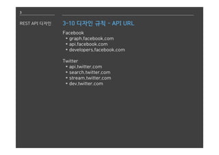 3
REST API 디자인 3-10 디자인 규칙 - API URL
Facebook
* graph.facebook.com
* api.facebook.com
* developers.facebook.com
Twitter
* api.twitter.com
* search.twitter.com
* stream.twitter.com
* dev.twitter.com
 