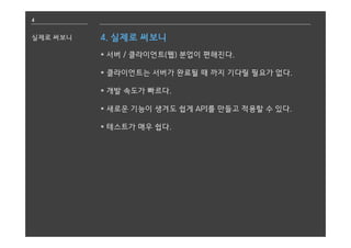 4
실제로 써보니 4. 실제로 써보니
* 서버 / 클라이언트(웹) 분업이 편해진다.
* 클라이언트는 서버가 완료될 때 까지 기다릴 필요가 없다.
* 개발 속도가 빠르다.
* 새로운 기능이 생겨도 쉽게 API를 만들고 적용할 수 있다.
* 테스트가 매우 쉽다.
 