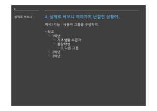 4
실제로 써보니 4. 실제로 써보니 여러가지 난감한 상황이..
예시) 기능 : 사용자 그룹을 구성하라.
- 학교
⌎ 1학년
⌎ 기초생활 수급자
⌎ 불량학생
⌎또 다른 그룹
⌎ 2학년
⌎ 3학년
 
