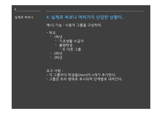 4
실제로 써보니 4. 실제로 써보니 여러가지 난감한 상황이..
예시) 기능 : 사용자 그룹을 구성하라.
- 학교
⌎ 1학년
⌎ 기초생활 수급자
⌎ 불량학생
⌎또 다른 그룹
⌎ 2학년
⌎ 3학년
요구 사항 :
- 각 그룹마다 학생들(item)이 n개가 추가된다.
- 그룹은 트리 형태로 표시되며 단계별로 내려간다.
 