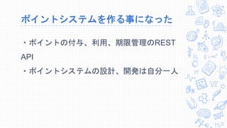 ポイントシステムを作る事になった
・ポイントの付与、利用、期限管理のREST
API
・ポイントシステムの設計、開発は自分一人
 