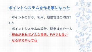 ポイントシステムを作る事になった
・ポイントの付与、利用、期限管理のREST
API
・ポイントシステムの設計、開発は自分一人
・理由があればどんな言語、FWでも良い
・なる早でやってね
 