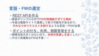 言語・FWの選定
・REST APIを作る
→実装がシンプルなのでFWが高機能すぎても微妙
→今後は複数サイトで連携して使う可能性があるので、
それなりのリクエストを捌けるような言語・FWが必要
・ポイントの付与、利用、期限管理をする
→規模自体大きくはないので、全体の見通しを良くしたい
→やはり高機能なFWは不要・・
 