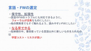 言語・FWの選定
・保守性、拡張性
→言語やFWのトラブルにも対応できるように、
フォーラムが活発なものにしたい。
→他の開発者でもすぐ触れるよう、読みやすいFWにしたい
・なる早でやる
→短納期の中、普段使っている言語以外に新しいものを入れるの
は
学習コスト・リスクが高い
 