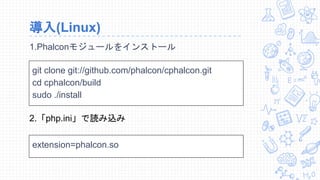 導入(Linux)
1.Phalconモジュールをインストール
git clone git://github.com/phalcon/cphalcon.git
cd cphalcon/build
sudo ./install
2.「php.ini」で読み込み
extension=phalcon.so
 