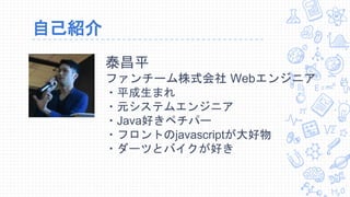 自己紹介
泰昌平
ファンチーム株式会社 Webエンジニア
・平成生まれ
・元システムエンジニア
・Java好きペチパー
・フロントのjavascriptが大好物
・ダーツとバイクが好き
 