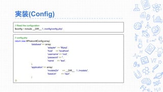 実装(Config)
// Read the configuration
$config = include __DIR__.'/../config/config.php';
// config.php
return new ¥Phalcon¥Config(array(
'database' => array(
'adapter' => 'Mysql',
'host' => 'localhost',
'username' => 'root',
'password' => '',
'name' => 'test',
),
'application' => array(
'modelsDir' => __DIR__ . '/../models/',
'baseUri' => '/api/',
)
));
 