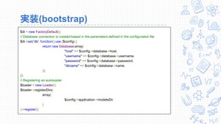 実装(bootstrap)
$di = new FactoryDefault();
// Database connection is created based in the parameters defined in the configuration file
$di->set('db', function() use ($config) {
return new Database(array(
"host" => $config->database->host,
"username" => $config->database->username,
"password" => $config->database->password,
"dbname" => $config->database->name
));
});
// Registering an autoloader
$loader = new Loader();
$loader->registerDirs(
array(
$config->application->modelsDir
)
)->register();
 