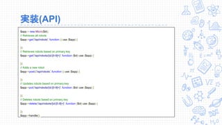 実装(API)
$app = new Micro($di);
// Retrieves all robots
$app->get('/api/robots', function () use ($app) {
});
// Retrieves robots based on primary key
$app->get('/api/robots/{id:[0-9]+}', function ($id) use ($app) {
});
// Adds a new robot
$app->post(('/api/robots', function () use ($app) {
});
// Updates robots based on primary key
$app->put('/api/robots/{id:[0-9]+}', function ($id) use ($app) {
});
// Deletes robots based on primary key
$app->delete('/api/robots/{id:[0-9]+}', function ($id) use ($app) {
});
$app->handle();
 