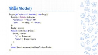 実装(Model)
$app->get('/api/robots', function () use ($app) {
$robots = Robots::find(array(
"conditions" => "type = ?1",
"bind" => array(1 => "virtual")
));
$data = array();
foreach ($robots as $robot) {
$data[] = array(
'id' => $robot->id,
'name' => $robot->name
);
}
return $app->response->setJsonContent($data);
});
 