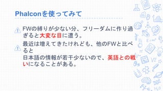 Phalconを使ってみて
FWの縛りが少ない分、フリーダムに作り過
ぎると大変な目に遭う。
最近は増えてきたけれども、他のFWと比べ
ると
日本語の情報が若干少ないので、英語との戦
いになることがある。
 