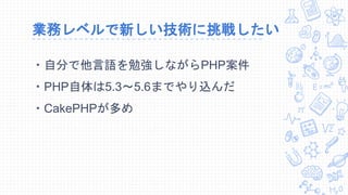 業務レベルで新しい技術に挑戦したい
・自分で他言語を勉強しながらPHP案件
・PHP自体は5.3～5.6までやり込んだ
・CakePHPが多め
 