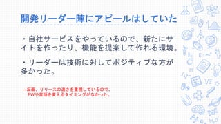 開発リーダー陣にアピールはしていた
・自社サービスをやっているので、新たにサ
イトを作ったり、機能を提案して作れる環境。
・リーダーは技術に対してポジティブな方が
多かった。
→反面、リリースの速さを重視しているので、
FWや言語を変えるタイミングがなかった。
 
