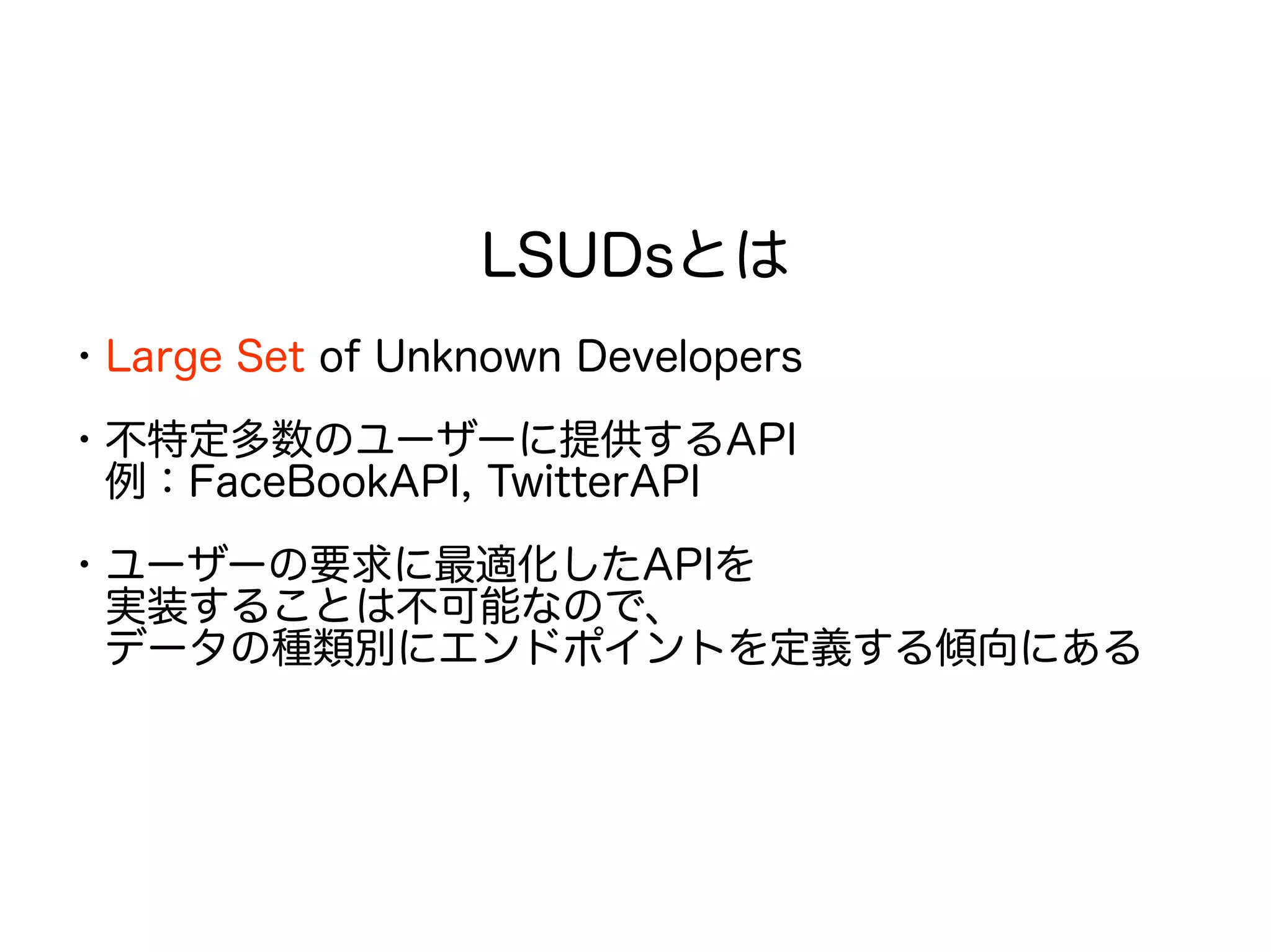 LSUDsとは
・Large Set of Unknown Developers
・不特定多数のユーザーに提供するAPI
　例：FaceBookAPI, TwitterAPI
・ユーザーの要求に最適化したAPIを
　実装することは不可能なので、
　データの種類別にエンドポイントを定義する傾向にある
 