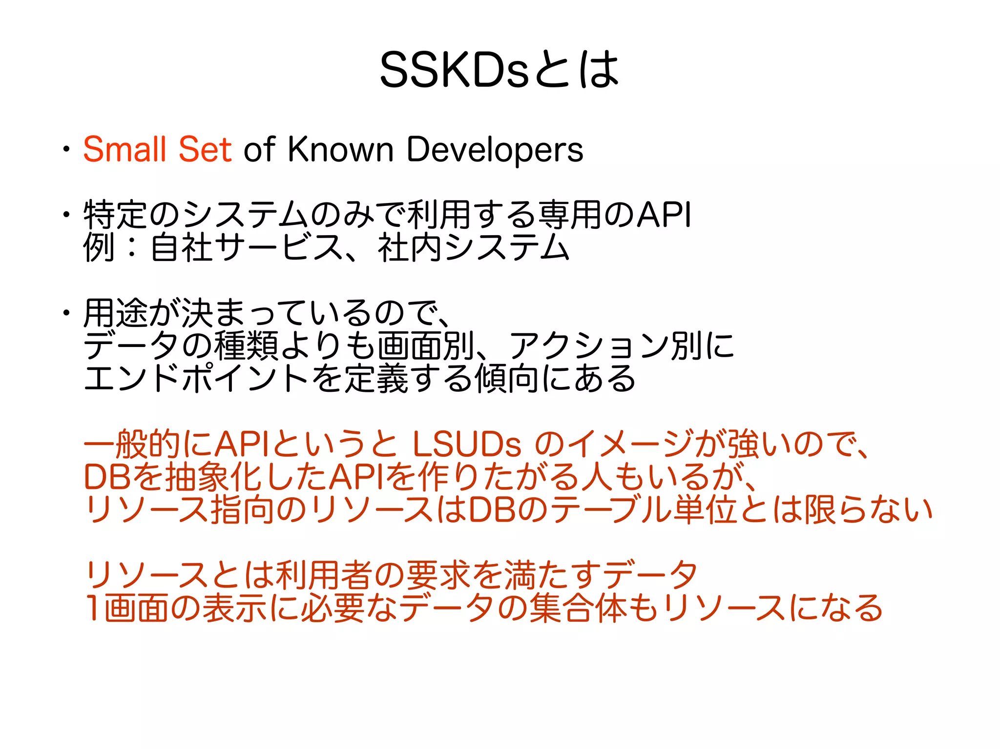 SSKDsとは
・Small Set of Known Developers
・特定のシステムのみで利用する専用のAPI
　例：自社サービス、社内システム
・用途が決まっているので、
　データの種類よりも画面別、アクション別に
　エンドポイントを定義する傾向にある
　一般的にAPIというと LSUDs のイメージが強いので、
　DBを抽象化したAPIを作りたがる人もいるが、
　リソース指向のリソースはDBのテーブル単位とは限らない
　リソースとは利用者の要求を満たすデータ　
　1画面の表示に必要なデータの集合体もリソースになる
 