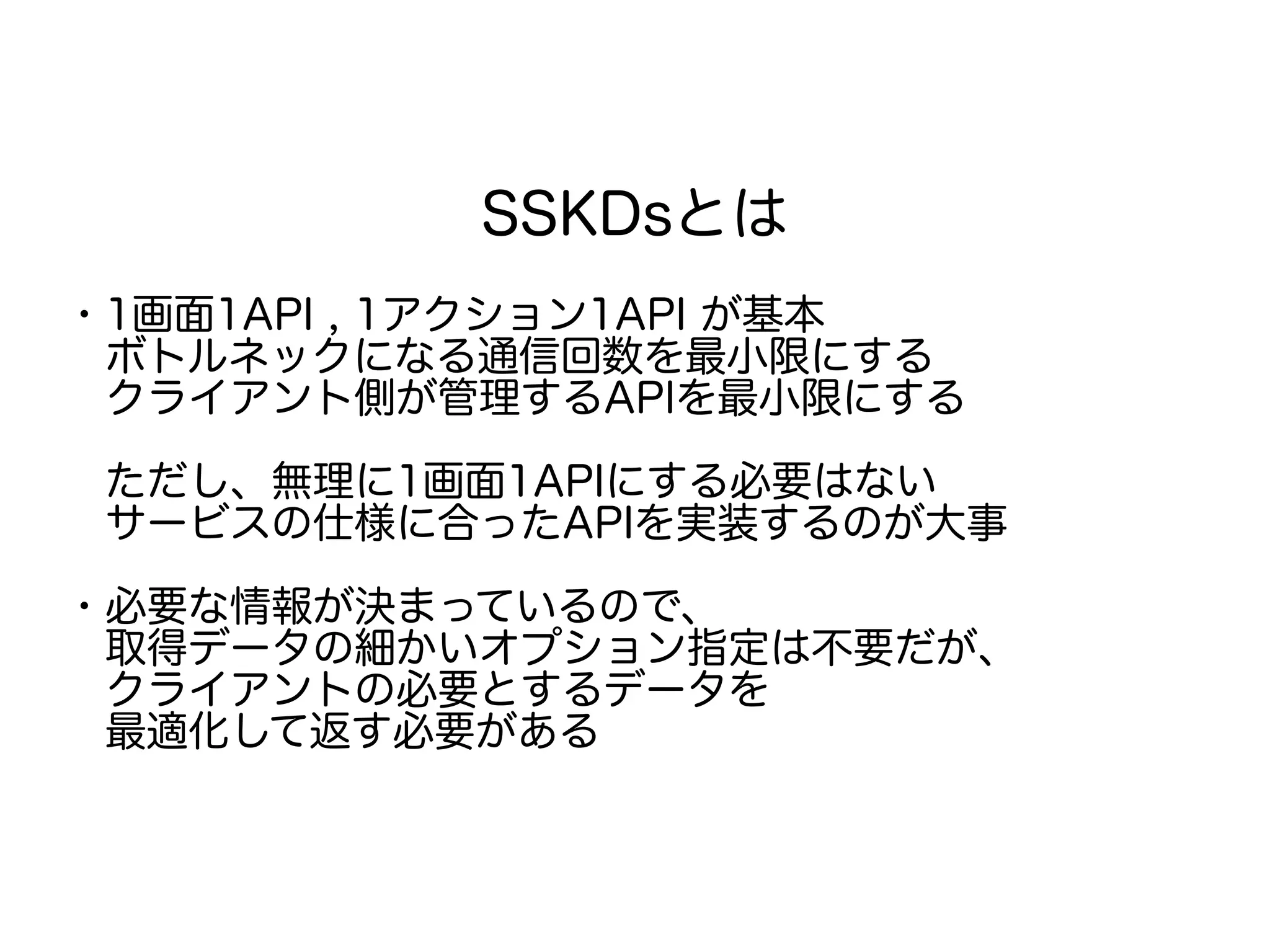 SSKDsとは
・1画面1API , 1アクション1API が基本
　ボトルネックになる通信回数を最小限にする
　クライアント側が管理するAPIを最小限にする
　ただし、無理に1画面1APIにする必要はない
　サービスの仕様に合ったAPIを実装するのが大事
・必要な情報が決まっているので、
　取得データの細かいオプション指定は不要だが、
　クライアントの必要とするデータを
　最適化して返す必要がある
 