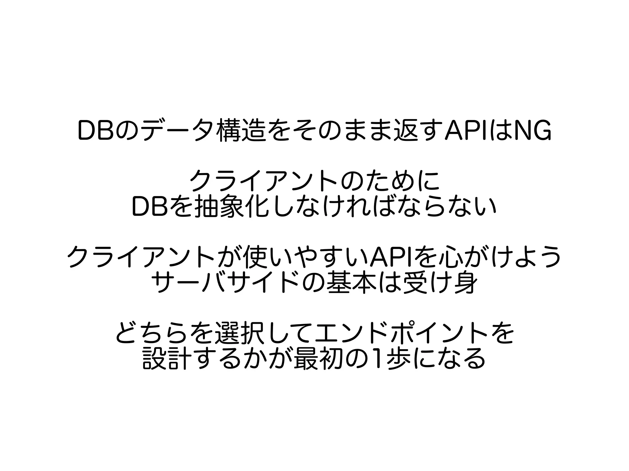 DBのデータ構造をそのまま返すAPIはNG
クライアントのために
DBを抽象化しなければならない
クライアントが使いやすいAPIを心がけよう
サーバサイドの基本は受け身
どちらを選択してエンドポイントを
設計するかが最初の1歩になる
 
