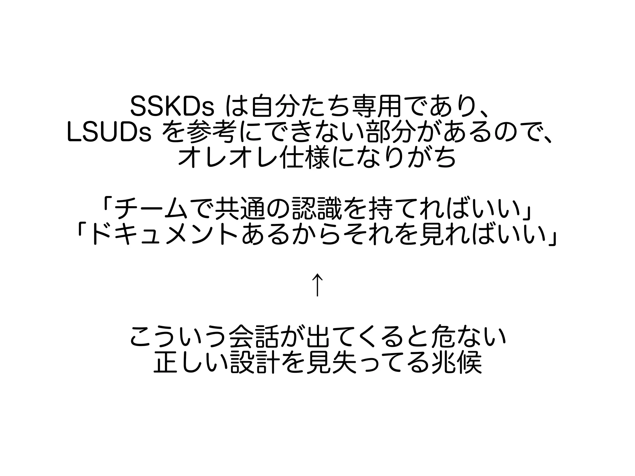 SSKDs は自分たち専用であり、
LSUDs を参考にできない部分があるので、
オレオレ仕様になりがち
「チームで共通の認識を持てればいい」
「ドキュメントあるからそれを見ればいい」
↑
こういう会話が出てくると危ない
正しい設計を見失ってる兆候
 