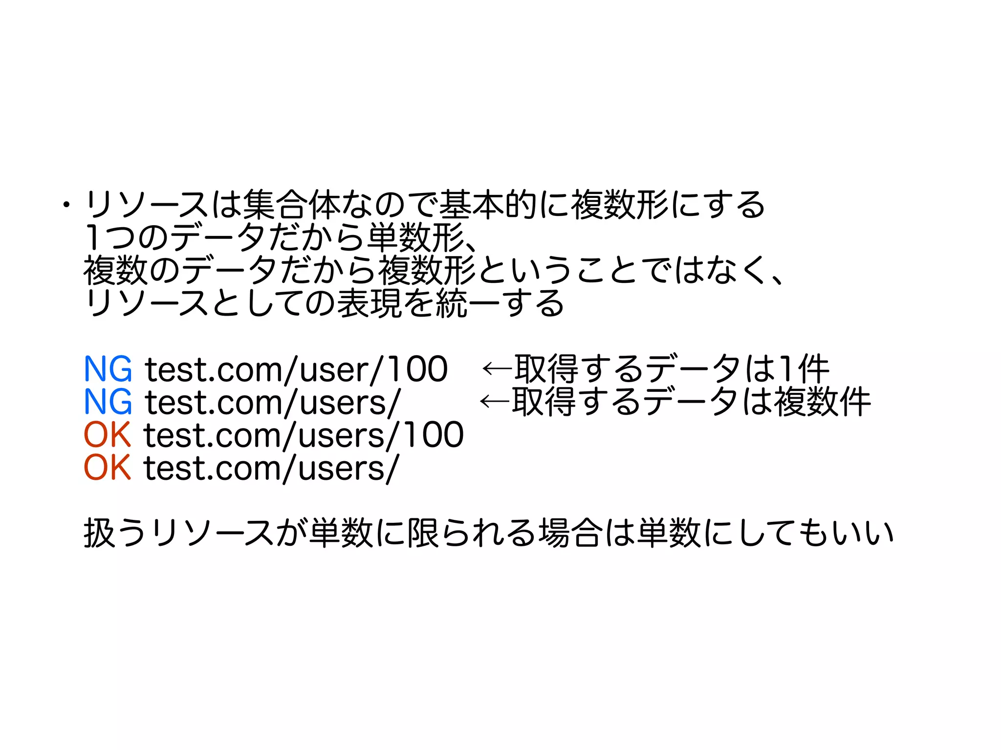 ・リソースは集合体なので基本的に複数形にする
　1つのデータだから単数形、
　複数のデータだから複数形ということではなく、
　リソースとしての表現を統一する
　NG test.com/user/100　←取得するデータは1件
　NG test.com/users/　　 ←取得するデータは複数件
　OK test.com/users/100
　OK test.com/users/
　扱うリソースが単数に限られる場合は単数にしてもいい
 
