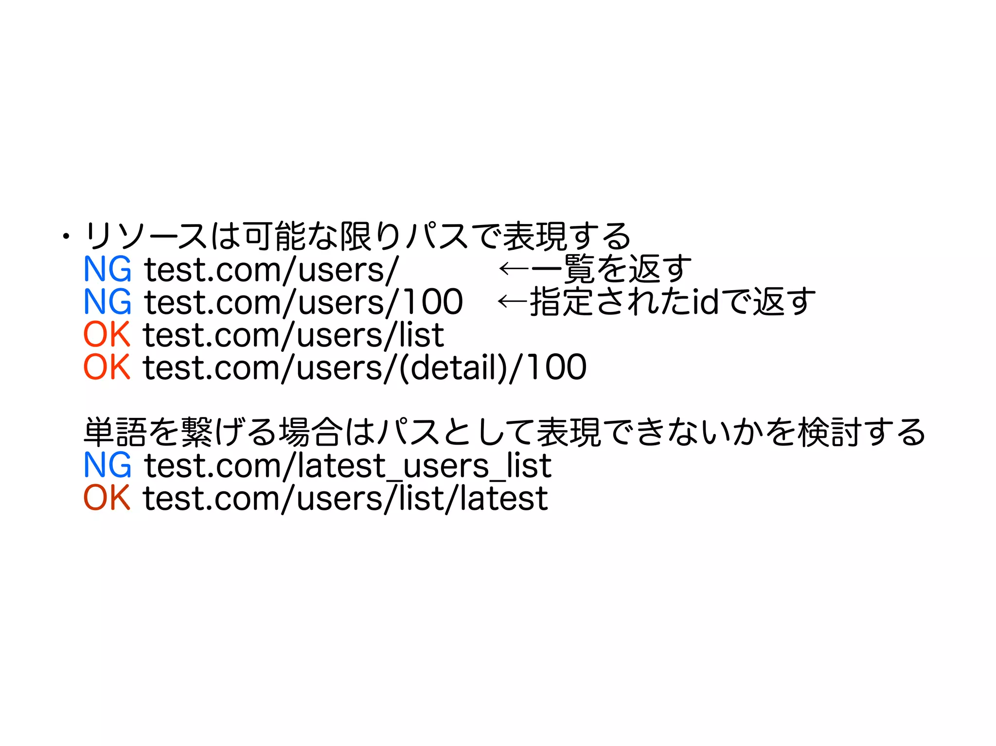 ・リソースは可能な限りパスで表現する
　NG test.com/users/　　　←一覧を返す
　NG test.com/users/100　←指定されたidで返す
　OK test.com/users/list
　OK test.com/users/(detail)/100
　
　単語を繋げる場合はパスとして表現できないかを検討する
　NG test.com/latest_users_list
　OK test.com/users/list/latest
 