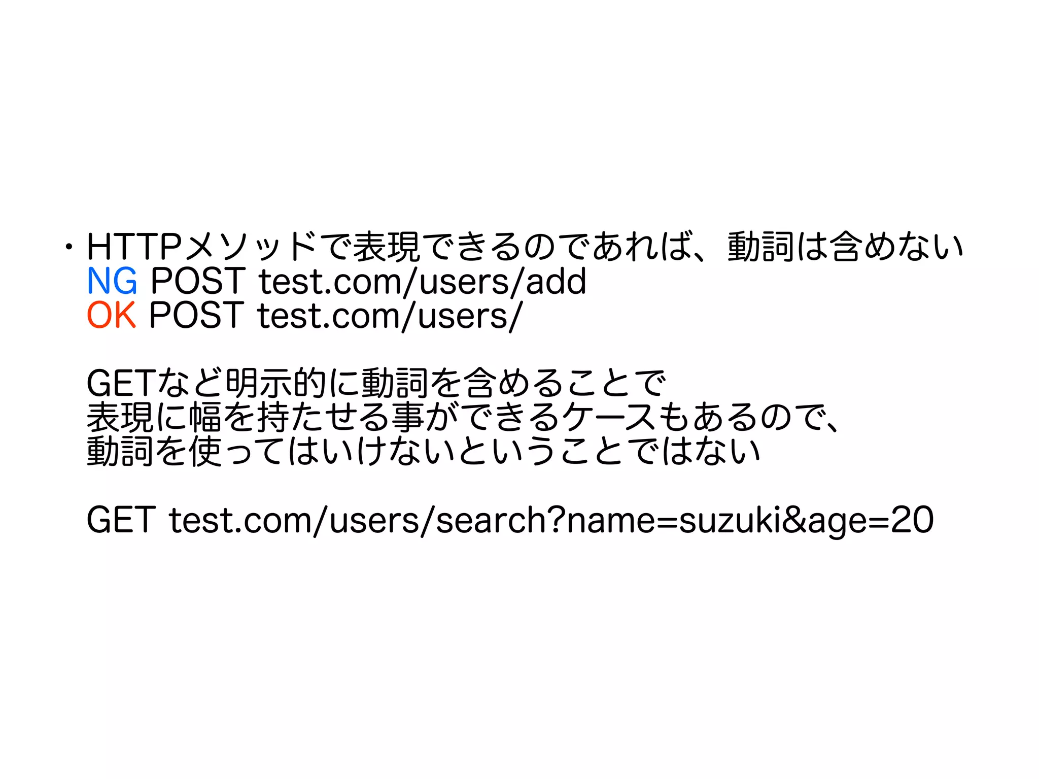 ・HTTPメソッドで表現できるのであれば、動詞は含めない
　NG POST test.com/users/add
　OK POST test.com/users/
　GETなど明示的に動詞を含めることで
　表現に幅を持たせる事ができるケースもあるので、
　動詞を使ってはいけないということではない
　GET test.com/users/search?name=suzuki&age=20
 