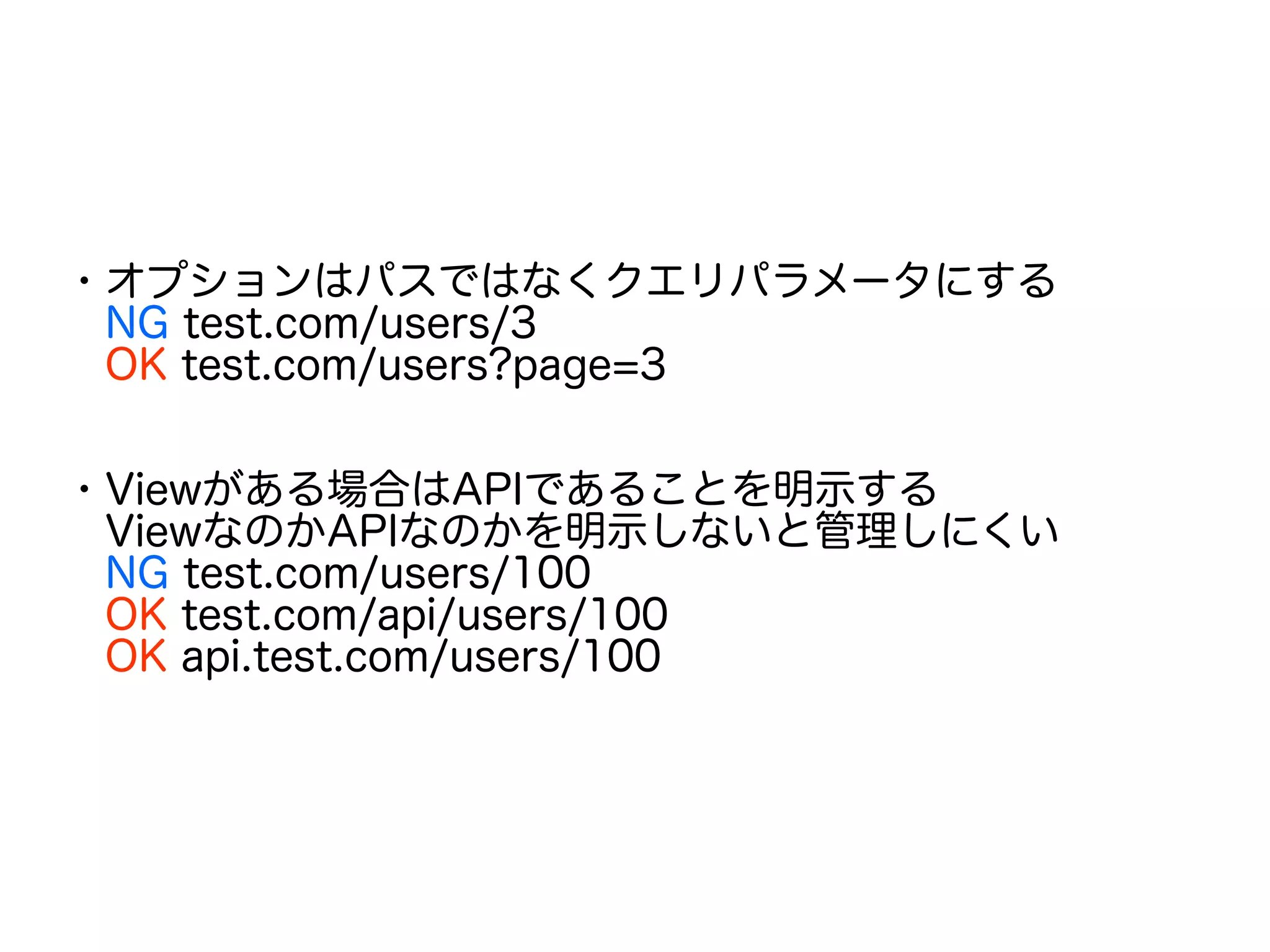 ・オプションはパスではなくクエリパラメータにする
　NG test.com/users/3
　OK test.com/users?page=3
・Viewがある場合はAPIであることを明示する
　ViewなのかAPIなのかを明示しないと管理しにくい
　NG test.com/users/100
　OK test.com/api/users/100
　OK api.test.com/users/100
 