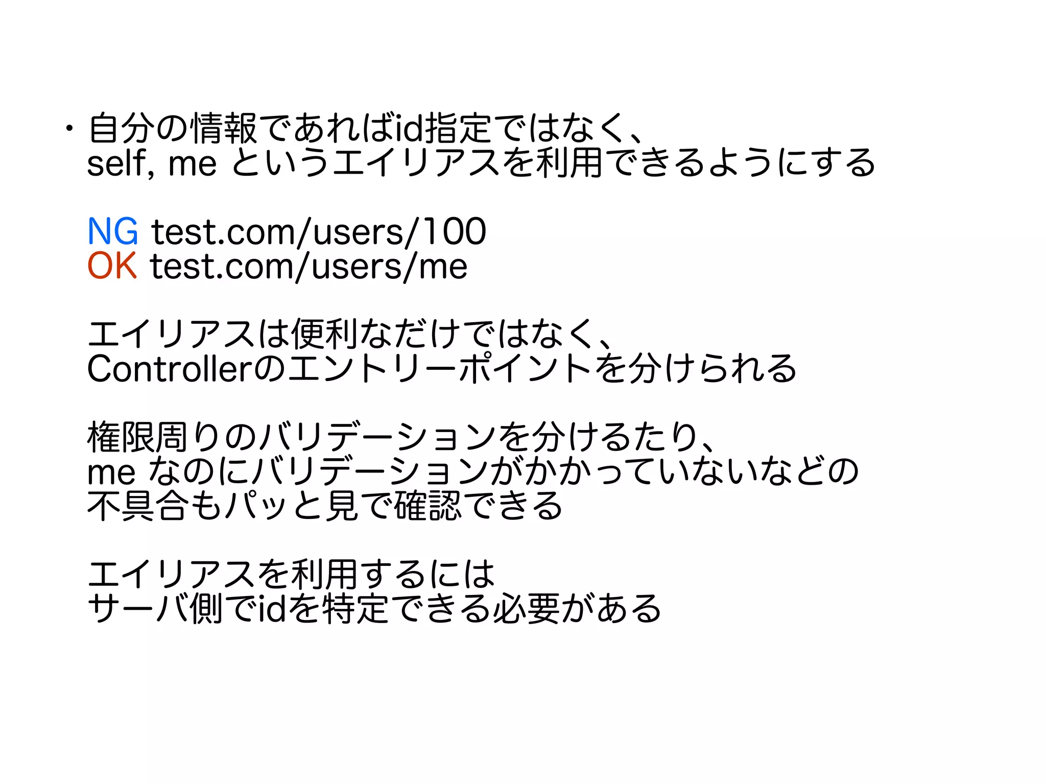 ・自分の情報であればid指定ではなく、
　self, me というエイリアスを利用できるようにする
　NG test.com/users/100
　OK test.com/users/me
　エイリアスは便利なだけではなく、
　Controllerのエントリーポイントを分けられる
　権限周りのバリデーションを分けるたり、
　me なのにバリデーションがかかっていないなどの
　不具合もパッと見で確認できる
　エイリアスを利用するには
　サーバ側でidを特定できる必要がある
　
 