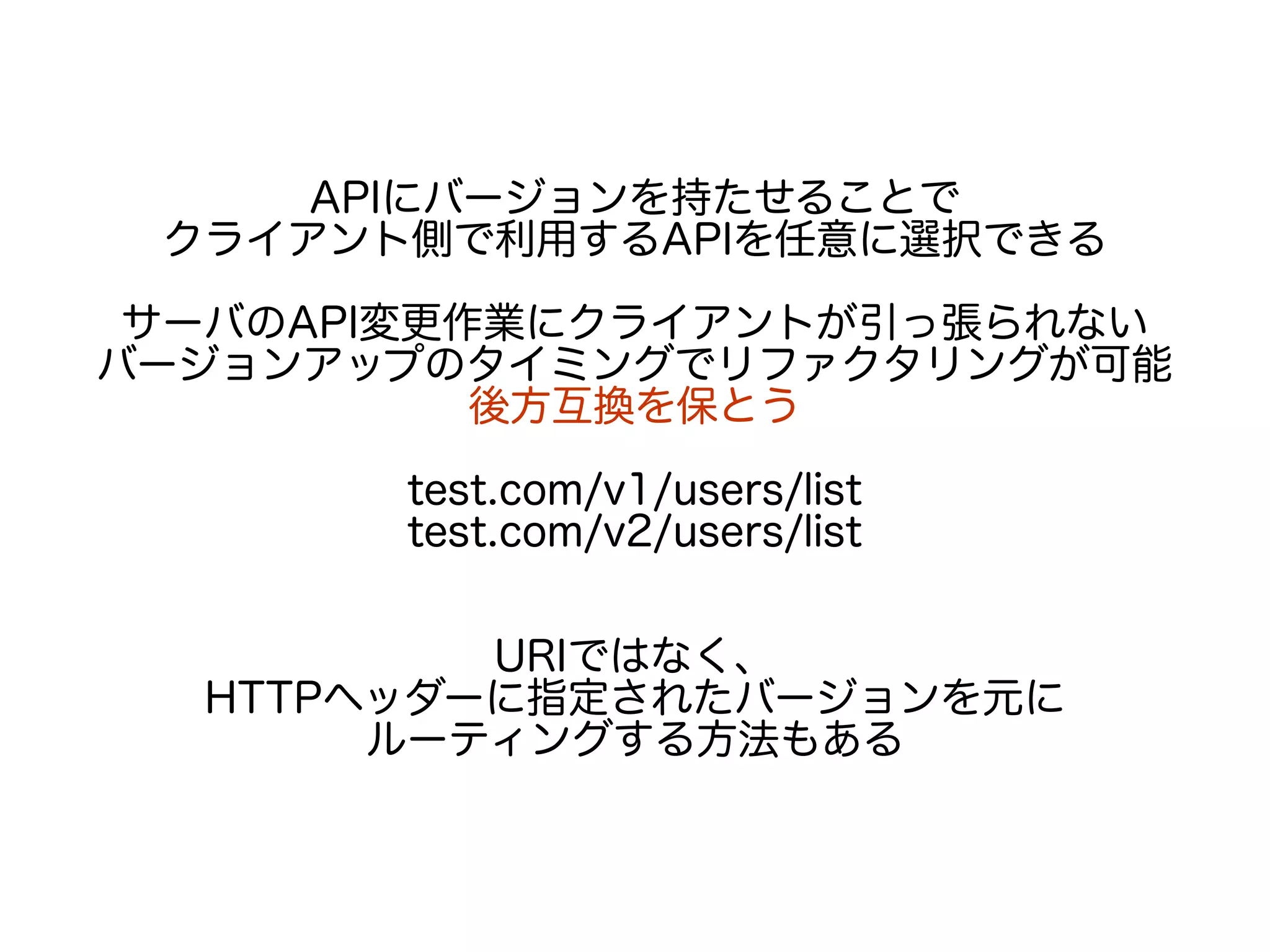 APIにバージョンを持たせることで
クライアント側で利用するAPIを任意に選択できる
サーバのAPI変更作業にクライアントが引っ張られない
バージョンアップのタイミングでリファクタリングが可能
後方互換を保とう
test.com/v1/users/list
test.com/v2/users/list
URIではなく、
HTTPヘッダーに指定されたバージョンを元に
ルーティングする方法もある
 