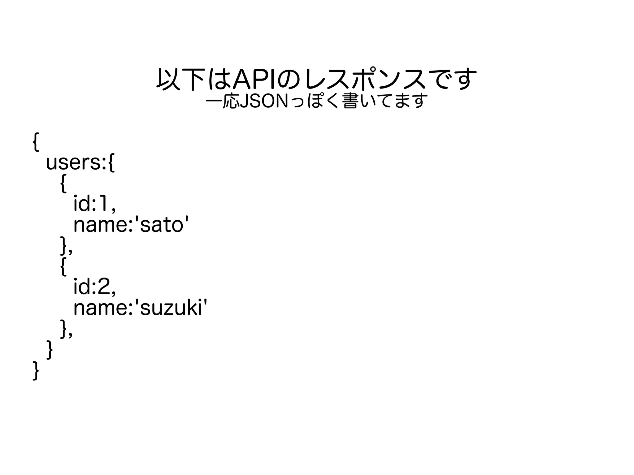 以下はAPIのレスポンスです
一応JSONっぽく書いてます
{
users:{
{
id:1,
name:'sato'
},
{
id:2,
name:'suzuki'
},
}
}
 