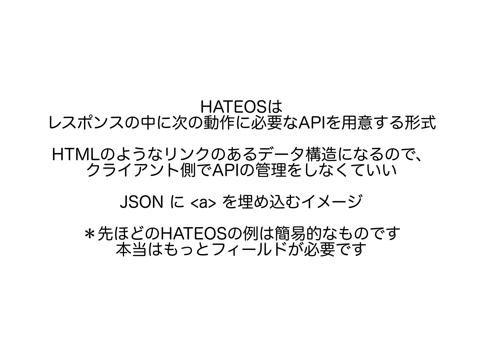 HATEOSは
レスポンスの中に次の動作に必要なAPIを用意する形式
HTMLのようなリンクのあるデータ構造になるので、
クライアント側でAPIの管理をしなくていい
JSON に <a> を埋め込むイメージ
＊先ほどのHATEOSの例は簡易的なものです
本当はもっとフィールドが必要です
 