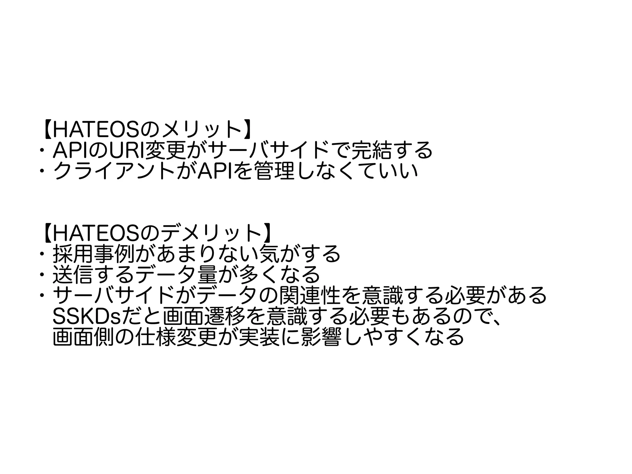 【HATEOSのメリット】
・APIのURI変更がサーバサイドで完結する
・クライアントがAPIを管理しなくていい
【HATEOSのデメリット】
・採用事例があまりない気がする
・送信するデータ量が多くなる
・サーバサイドがデータの関連性を意識する必要がある
　SSKDsだと画面遷移を意識する必要もあるので、
　画面側の仕様変更が実装に影響しやすくなる
 