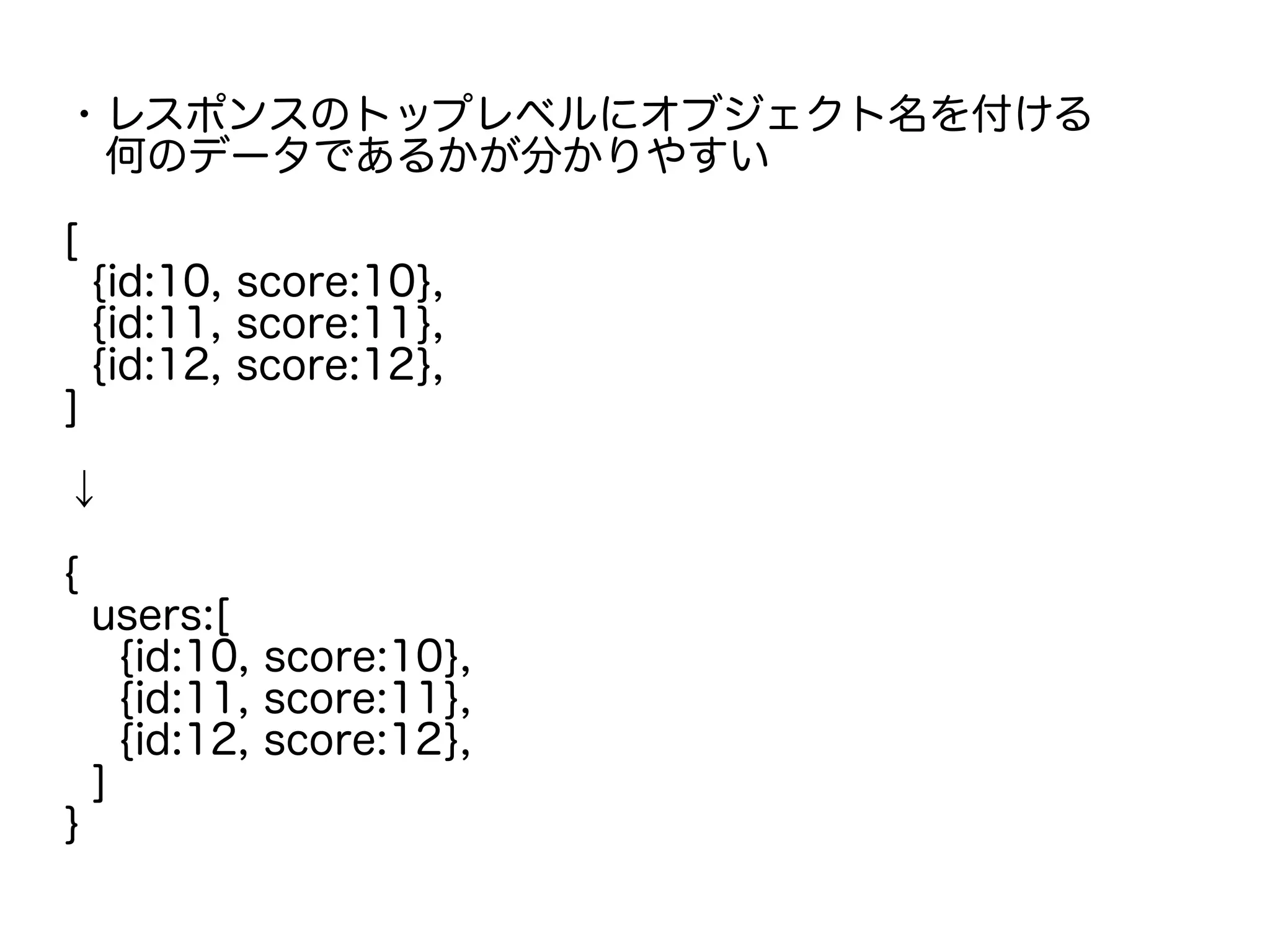 ・レスポンスのトップレベルにオブジェクト名を付ける
　何のデータであるかが分かりやすい
[
{id:10, score:10},
{id:11, score:11},
{id:12, score:12},
]
↓
{
users:[
{id:10, score:10},
{id:11, score:11},
{id:12, score:12},
]
}
 