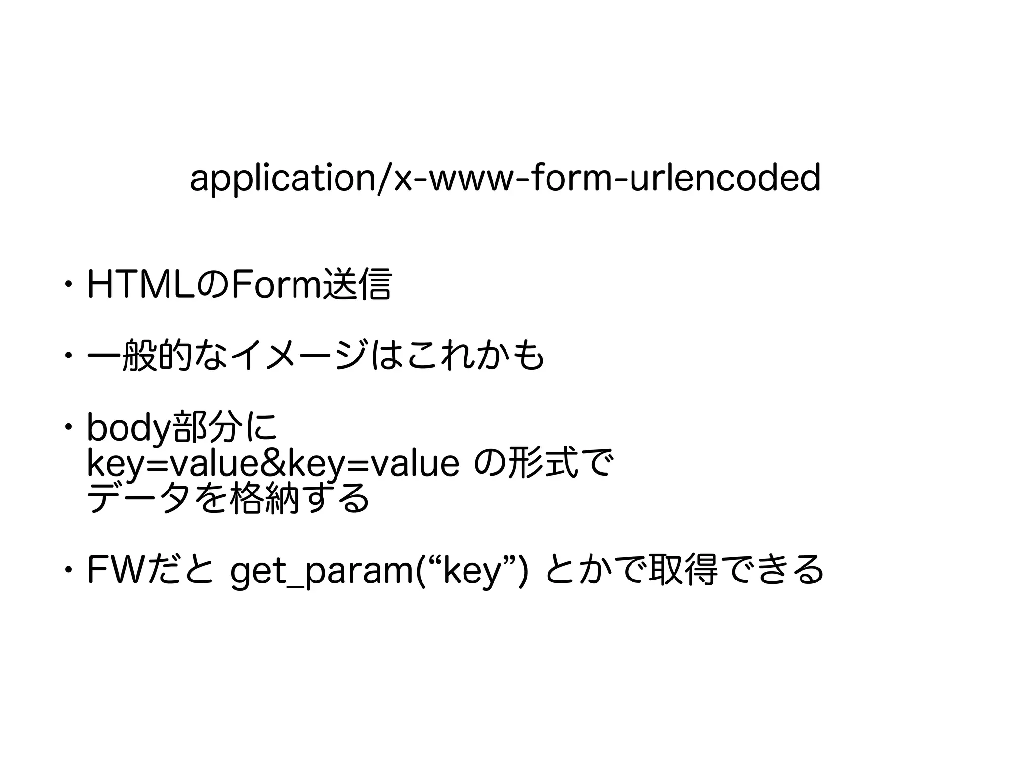 application/x-www-form-urlencoded
・HTMLのForm送信
・一般的なイメージはこれかも
・body部分に
　key=value&key=value の形式で
　データを格納する
・FWだと get_param(“key”) とかで取得できる
 