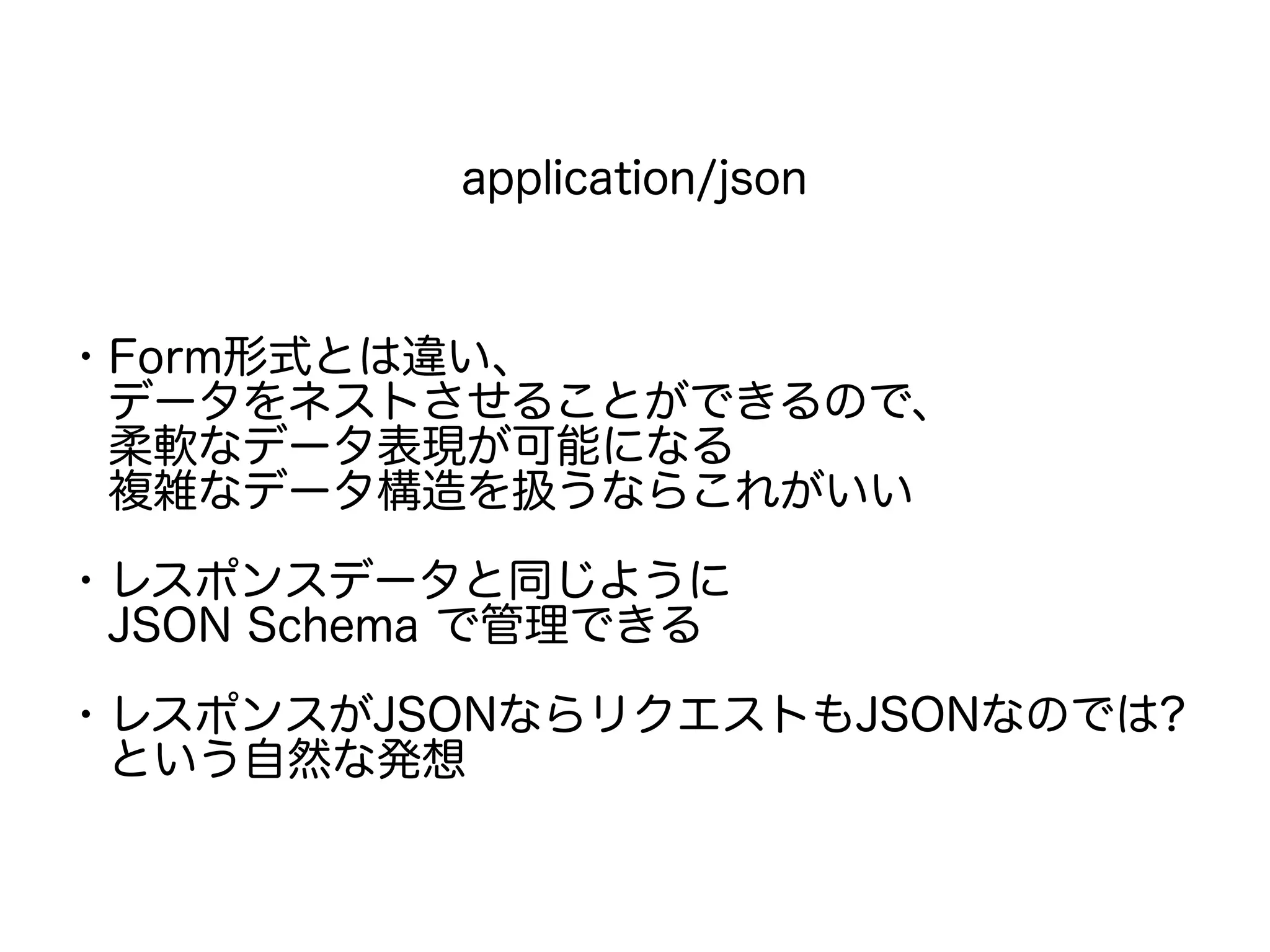 application/json
・Form形式とは違い、
　データをネストさせることができるので、
　柔軟なデータ表現が可能になる
　複雑なデータ構造を扱うならこれがいい
・レスポンスデータと同じように
　JSON Schema で管理できる
・レスポンスがJSONならリクエストもJSONなのでは?
　という自然な発想
 