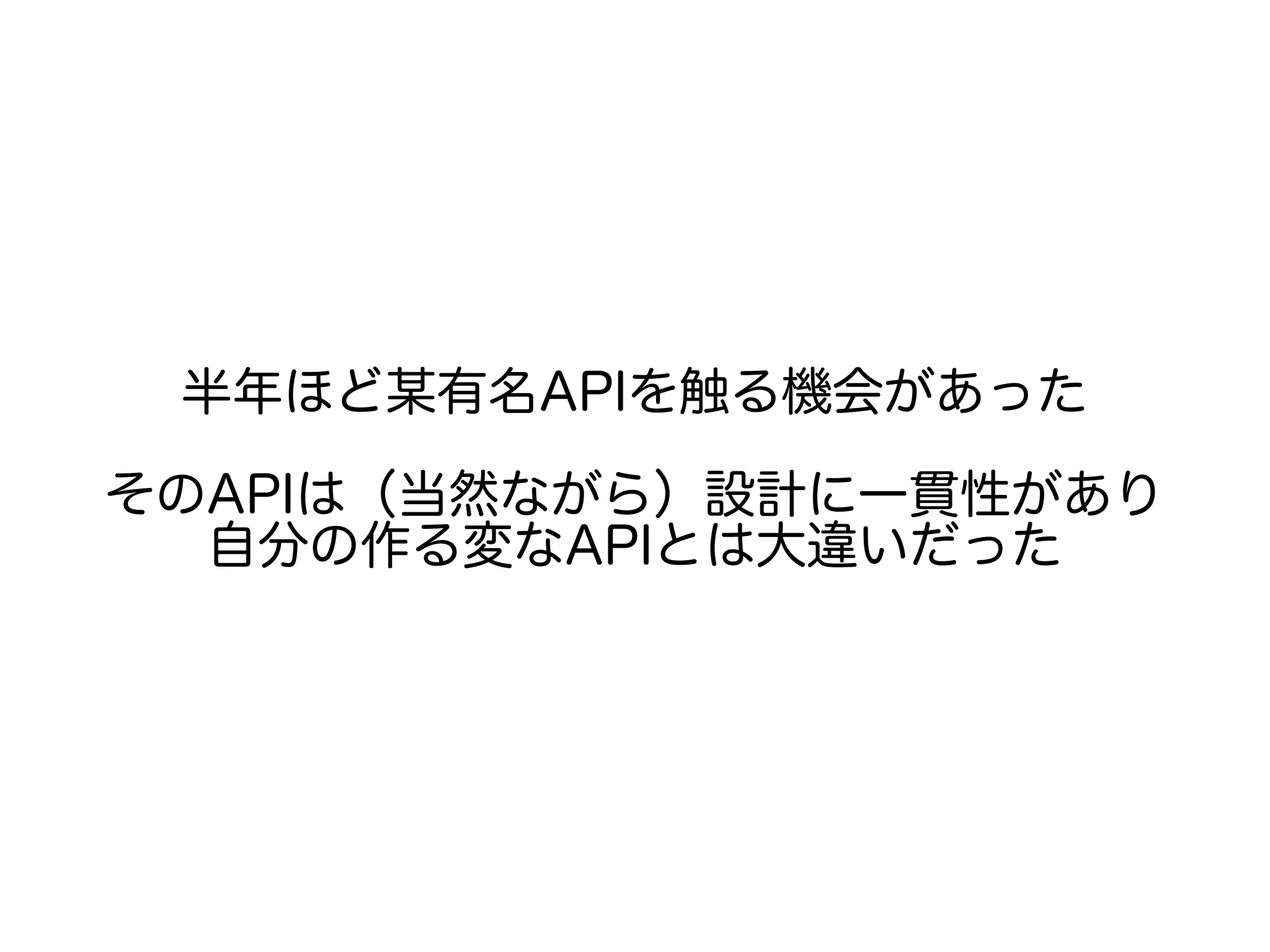 半年ほど某有名APIを触る機会があった
そのAPIは（当然ながら）設計に一貫性があり
自分の作る変なAPIとは大違いだった
 