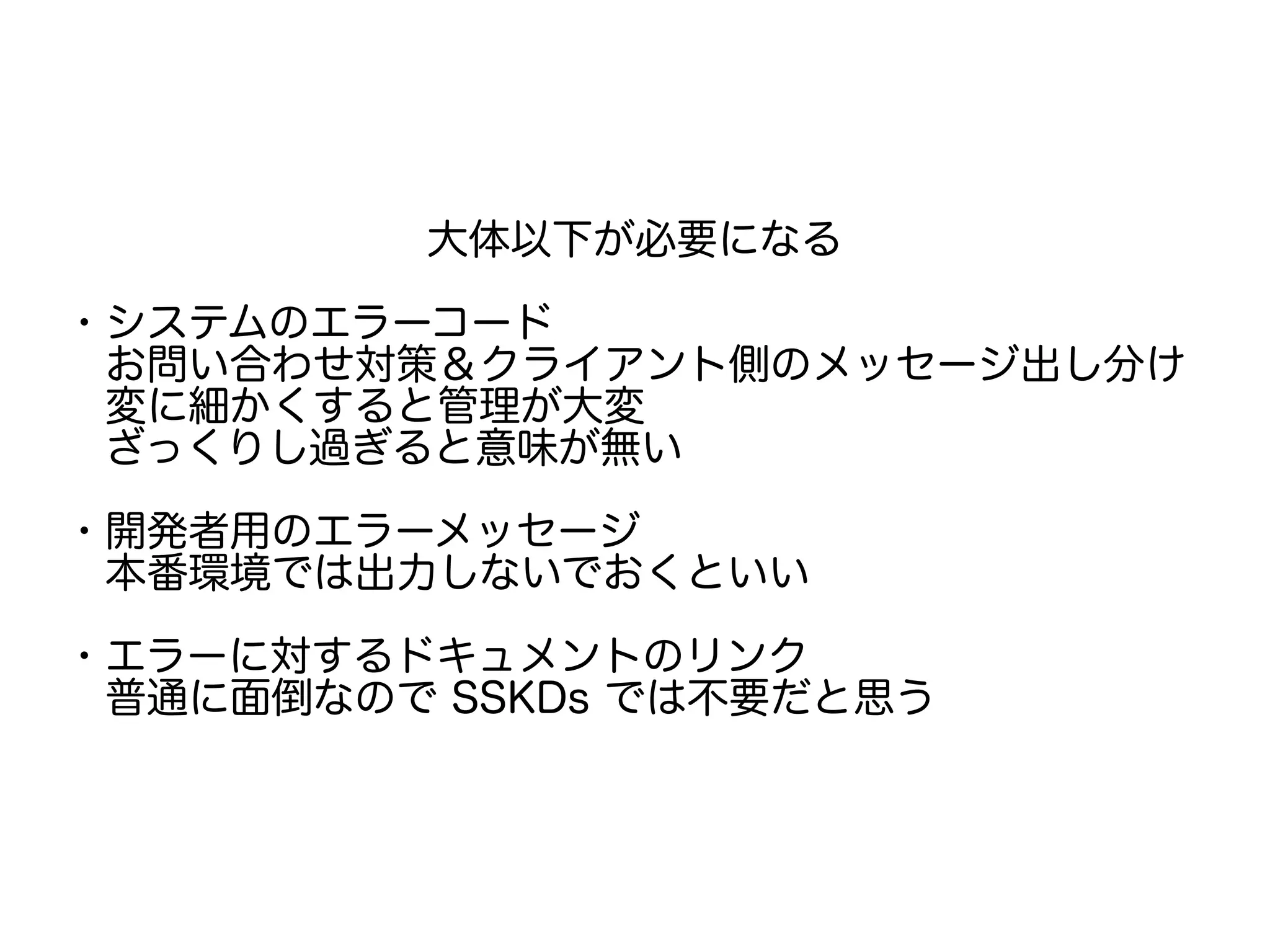 大体以下が必要になる
・システムのエラーコード
　お問い合わせ対策＆クライアント側のメッセージ出し分け
　変に細かくすると管理が大変
　ざっくりし過ぎると意味が無い
・開発者用のエラーメッセージ
　本番環境では出力しないでおくといい
　
・エラーに対するドキュメントのリンク
　普通に面倒なので SSKDs では不要だと思う
 