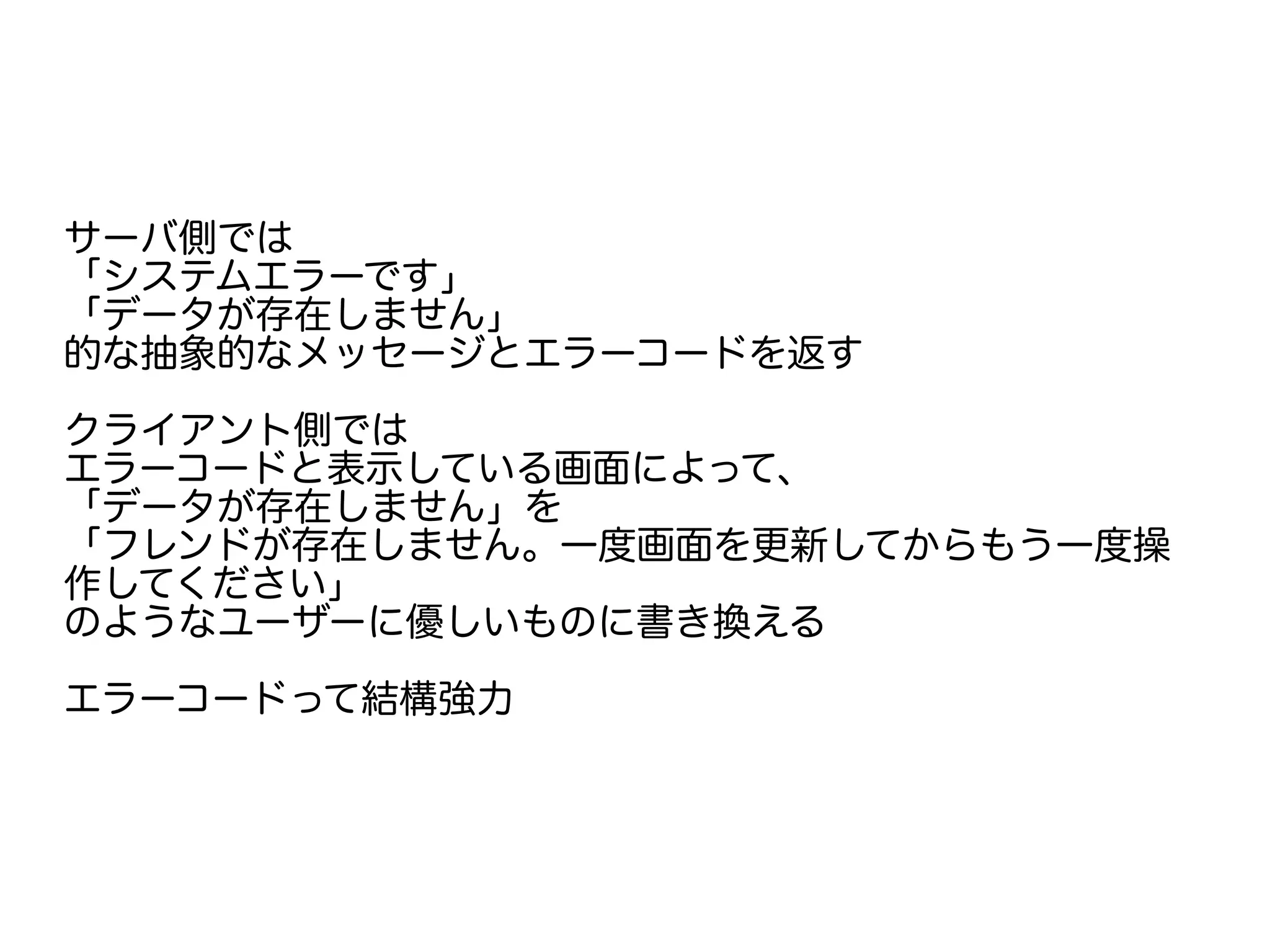 サーバ側では
「システムエラーです」
「データが存在しません」
的な抽象的なメッセージとエラーコードを返す
クライアント側では
エラーコードと表示している画面によって、
「データが存在しません」を
「フレンドが存在しません。一度画面を更新してからもう一度操
作してください」
のようなユーザーに優しいものに書き換える
エラーコードって結構強力
 