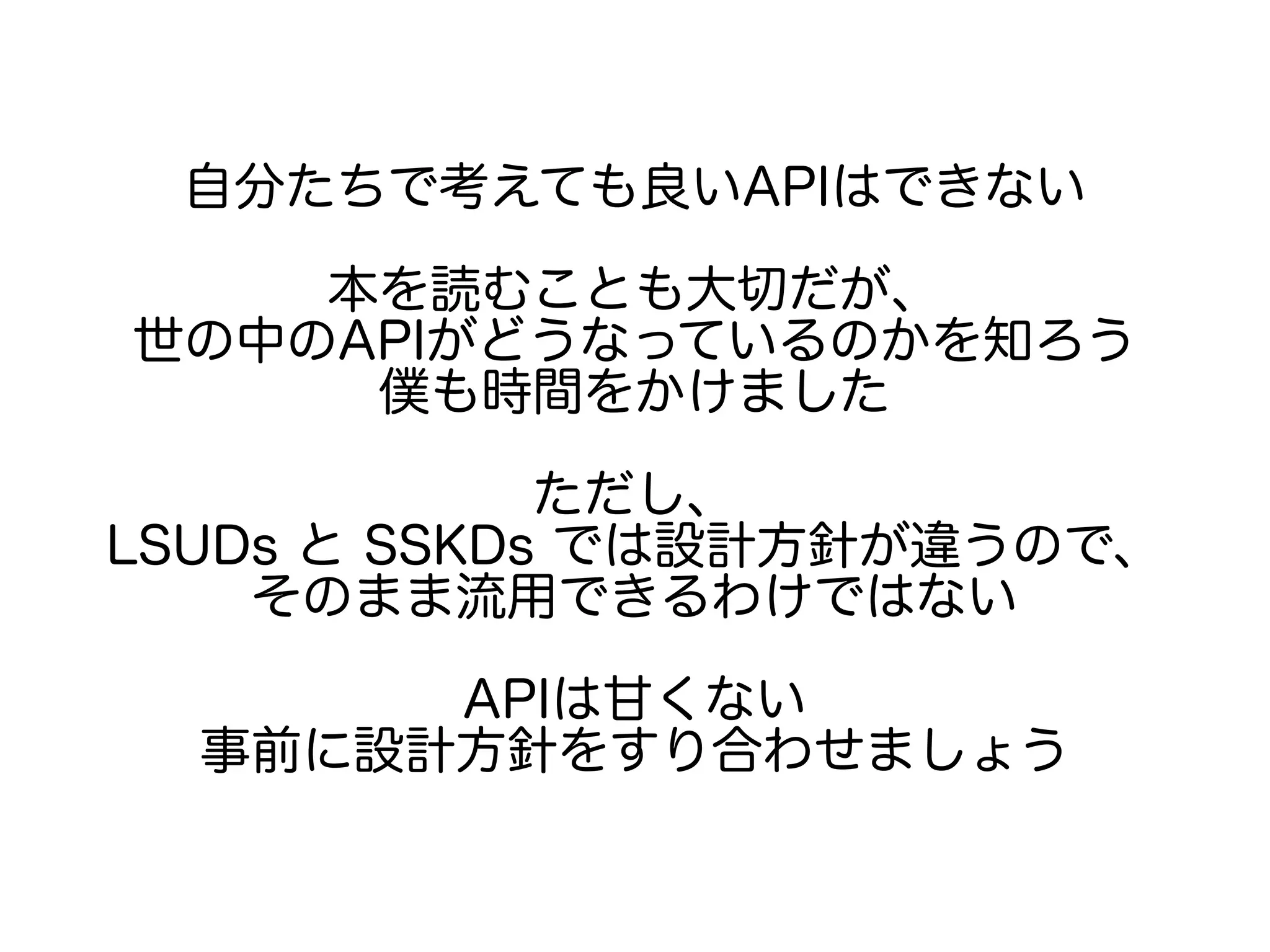 自分たちで考えても良いAPIはできない
本を読むことも大切だが、
世の中のAPIがどうなっているのかを知ろう
僕も時間をかけました
ただし、
LSUDs と SSKDs では設計方針が違うので、
そのまま流用できるわけではない
APIは甘くない
事前に設計方針をすり合わせましょう
 