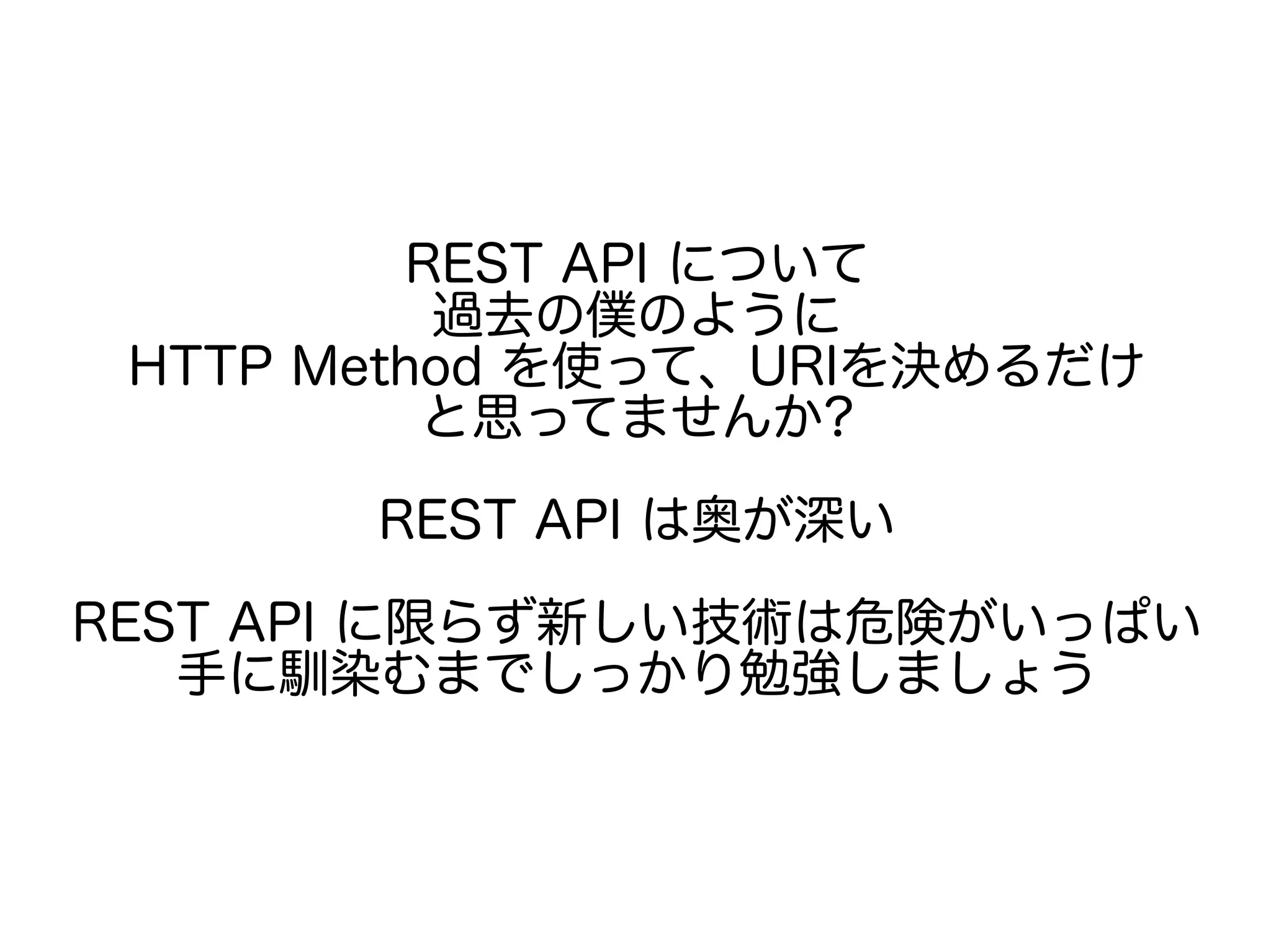 REST API について
過去の僕のように
HTTP Method を使って、URIを決めるだけ
と思ってませんか?
REST API は奥が深い
REST API に限らず新しい技術は危険がいっぱい
手に馴染むまでしっかり勉強しましょう
 