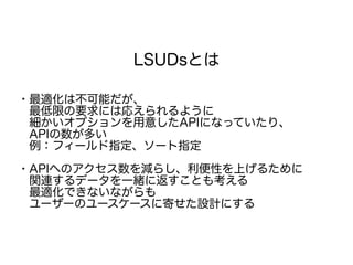 LSUDsとは
・最適化は不可能だが、
　最低限の要求には応えられるように
　細かいオプションを用意したAPIになっていたり、
　APIの数が多い
　例：フィールド指定、ソート指定
・APIへのアクセス数を減らし、利便性を上げるために
　関連するデータを一緒に返すことも考える
　最適化できないながらも
　ユーザーのユースケースに寄せた設計にする
 