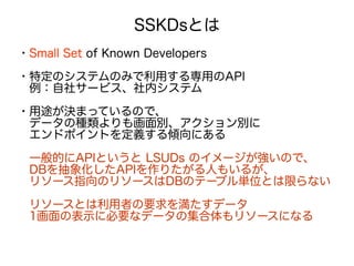 SSKDsとは
・Small Set of Known Developers
・特定のシステムのみで利用する専用のAPI
　例：自社サービス、社内システム
・用途が決まっているので、
　データの種類よりも画面別、アクション別に
　エンドポイントを定義する傾向にある
　一般的にAPIというと LSUDs のイメージが強いので、
　DBを抽象化したAPIを作りたがる人もいるが、
　リソース指向のリソースはDBのテーブル単位とは限らない
　リソースとは利用者の要求を満たすデータ　
　1画面の表示に必要なデータの集合体もリソースになる
 