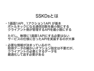 SSKDsとは
・1画面1API , 1アクション1API が基本
　ボトルネックになる通信回数を最小限にする
　クライアント側が管理するAPIを最小限にする
　ただし、無理に1画面1APIにする必要はない
　サービスの仕様に合ったAPIを実装するのが大事
・必要な情報が決まっているので、
　取得データの細かいオプション指定は不要だが、
　クライアントの必要とするデータを
　最適化して返す必要がある
 