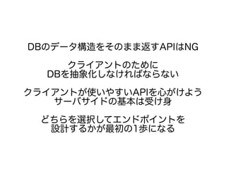 DBのデータ構造をそのまま返すAPIはNG
クライアントのために
DBを抽象化しなければならない
クライアントが使いやすいAPIを心がけよう
サーバサイドの基本は受け身
どちらを選択してエンドポイントを
設計するかが最初の1歩になる
 