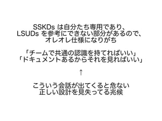 SSKDs は自分たち専用であり、
LSUDs を参考にできない部分があるので、
オレオレ仕様になりがち
「チームで共通の認識を持てればいい」
「ドキュメントあるからそれを見ればいい」
↑
こういう会話が出てくると危ない
正しい設計を見失ってる兆候
 
