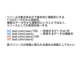 ・リソースは集合体なので基本的に複数形にする
　1つのデータだから単数形、
　複数のデータだから複数形ということではなく、
　リソースとしての表現を統一する
　NG test.com/user/100　←取得するデータは1件
　NG test.com/users/　　 ←取得するデータは複数件
　OK test.com/users/100
　OK test.com/users/
　扱うリソースが単数に限られる場合は単数にしてもいい
 